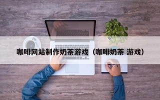 无锡咖啡网站制作奶茶游戏（咖啡奶茶 游戏）